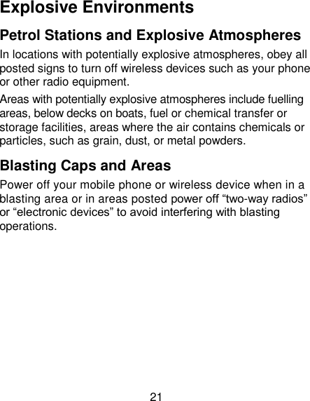 21 Explosive Environments Petrol Stations and Explosive Atmospheres In locations with potentially explosive atmospheres, obey all posted signs to turn off wireless devices such as your phone or other radio equipment. Areas with potentially explosive atmospheres include fuelling areas, below decks on boats, fuel or chemical transfer or storage facilities, areas where the air contains chemicals or particles, such as grain, dust, or metal powders. Blasting Caps and Areas Power off your mobile phone or wireless device when in a blasting area or in areas posted power off “two-way radios” or “electronic devices” to avoid interfering with blasting operations. 