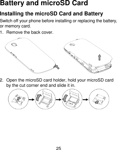 25 Battery and microSD Card Installing the microSD Card and Battery Switch off your phone before installing or replacing the battery, or memory card.   1.  Remove the back cover.    2.  Open the microSD card holder, hold your microSD card by the cut corner end and slide it in.  