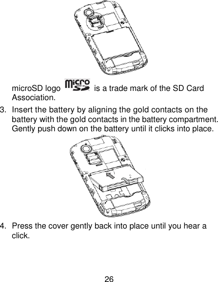 26  microSD logo    is a trade mark of the SD Card Association. 3.  Insert the battery by aligning the gold contacts on the battery with the gold contacts in the battery compartment. Gently push down on the battery until it clicks into place.  4.  Press the cover gently back into place until you hear a click. 