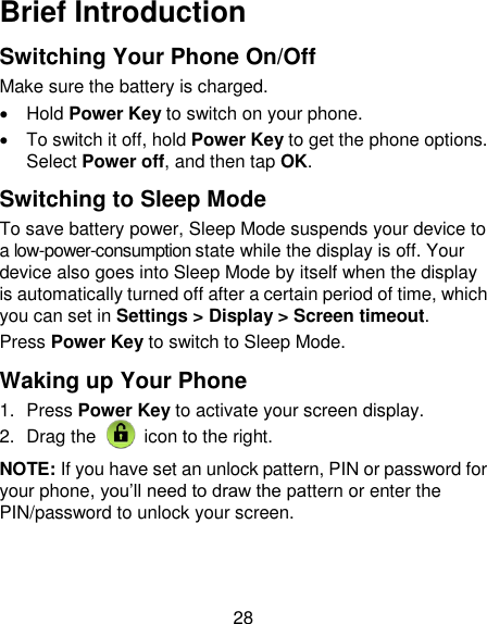 28 Brief Introduction Switching Your Phone On/Off   Make sure the battery is charged.     Hold Power Key to switch on your phone.   To switch it off, hold Power Key to get the phone options. Select Power off, and then tap OK. Switching to Sleep Mode To save battery power, Sleep Mode suspends your device to a low-power-consumption state while the display is off. Your device also goes into Sleep Mode by itself when the display is automatically turned off after a certain period of time, which you can set in Settings &gt; Display &gt; Screen timeout.   Press Power Key to switch to Sleep Mode. Waking up Your Phone 1.  Press Power Key to activate your screen display. 2.  Drag the   icon to the right. NOTE: If you have set an unlock pattern, PIN or password for your phone, you‟ll need to draw the pattern or enter the PIN/password to unlock your screen. 