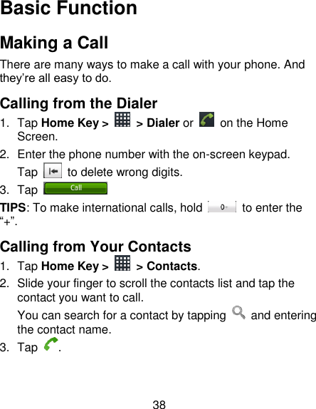 38 Basic Function Making a Call There are many ways to make a call with your phone. And they‟re all easy to do. Calling from the Dialer 1.  Tap Home Key &gt;    &gt; Dialer or    on the Home Screen. 2.  Enter the phone number with the on-screen keypad. Tap    to delete wrong digits. 3.  Tap   TIPS: To make international calls, hold    to enter the “+”. Calling from Your Contacts 1.  Tap Home Key &gt;    &gt; Contacts. 2.  Slide your finger to scroll the contacts list and tap the contact you want to call. You can search for a contact by tapping    and entering the contact name. 3.  Tap  . 