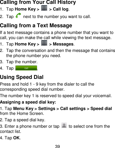 39 Calling from Your Call History 1.  Tap Home Key &gt;    &gt; Call log. 2.  Tap   next to the number you want to call. Calling from a Text Message If a text message contains a phone number that you want to call, you can make the call while viewing the text message. 1.  Tap Home Key &gt;    &gt; Messages. 2.  Tap the conversation and then the message that contains the phone number you need. 3.  Tap the number.   4.  Tap  . Using Speed Dial Press and hold 1 - 9 key from the dialer to call the corresponding speed dial number. The number key 1 is reserved to speed dial your voicemail. Assigning a speed dial key: 1. Tap Menu Key &gt; Settings &gt; Call settings &gt; Speed dial from the Home Screen. 2. Tap a speed dial key. 3. Enter a phone number or tap    to select one from the contact list. 4. Tap OK. 