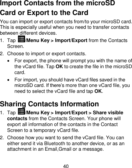 40 Import Contacts from the microSD Card or Export to the Card You can import or export contacts from/to your microSD card. This is especially useful when you need to transfer contacts between different devices. 1.  Tap  /Menu Key &gt; Import/Export from the Contacts Screen. 2.  Choose to import or export contacts.     For export, the phone will prompt you with the name of the vCard file. Tap OK to create the file in the microSD card.   For import, you should have vCard files saved in the microSD card. If there‟s more than one vCard file, you need to select the vCard file and tap OK. Sharing Contacts Information 1.  Tap  /Menu Key &gt; Import/Export &gt; Share visible contacts from the Contacts Screen. Your phone will export all information of the contacts in the Contact Screen to a temporary vCard file. 2.  Choose how you want to send the vCard file. You can either send it via Bluetooth to another device, or as an attachment in an Email,Gmail or a message.   