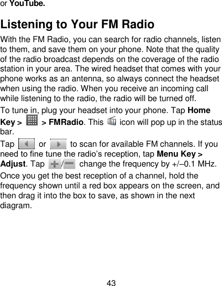 43 or YouTube. Listening to Your FM Radio With the FM Radio, you can search for radio channels, listen to them, and save them on your phone. Note that the quality of the radio broadcast depends on the coverage of the radio station in your area. The wired headset that comes with your phone works as an antenna, so always connect the headset when using the radio. When you receive an incoming call while listening to the radio, the radio will be turned off. To tune in, plug your headset into your phone. Tap Home Key &gt;    &gt; FMRadio. This    icon will pop up in the status bar. Tap    or    to scan for available FM channels. If you need to fine tune the radio‟s reception, tap Menu Key &gt; Adjust. Tap  /   change the frequency by +/–0.1 MHz. Once you get the best reception of a channel, hold the frequency shown until a red box appears on the screen, and then drag it into the box to save, as shown in the next diagram. 