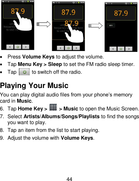 44    Press Volume Keys to adjust the volume.   Tap Menu Key &gt; Sleep to set the FM radio sleep timer.   Tap    to switch off the radio. Playing Your Music You can play digital audio files from your phone‟s memory card in Music. 6.  Tap Home Key &gt;    &gt; Music to open the Music Screen. 7.  Select Artists/Albums/Songs/Playlists to find the songs you want to play. 8.  Tap an item from the list to start playing. 9.  Adjust the volume with Volume Keys.    