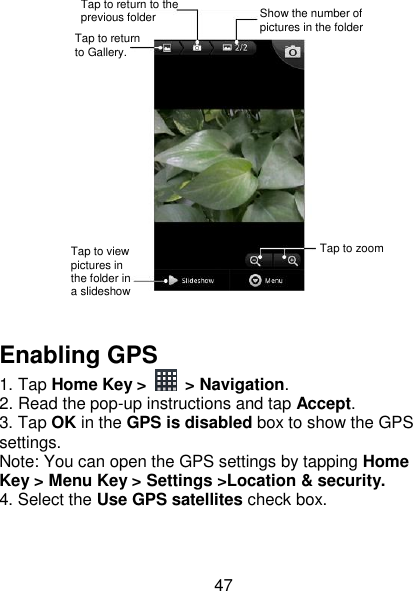 47   Enabling GPS 1. Tap Home Key &gt;  &gt; Navigation. 2. Read the pop-up instructions and tap Accept. 3. Tap OK in the GPS is disabled box to show the GPS settings. Note: You can open the GPS settings by tapping Home Key &gt; Menu Key &gt; Settings &gt;Location &amp; security. 4. Select the Use GPS satellites check box. Tap to return to Gallery. Tap to return to the previous folder Show the number of pictures in the folder Tap to zoom Tap to view pictures in the folder in a slideshow 