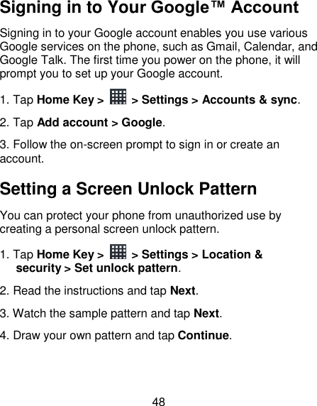 48 Signing in to Your Google™ Account   Signing in to your Google account enables you use various Google services on the phone, such as Gmail, Calendar, and Google Talk. The first time you power on the phone, it will prompt you to set up your Google account. 1. Tap Home Key &gt;    &gt; Settings &gt; Accounts &amp; sync. 2. Tap Add account &gt; Google. 3. Follow the on-screen prompt to sign in or create an account. Setting a Screen Unlock Pattern You can protect your phone from unauthorized use by creating a personal screen unlock pattern. 1. Tap Home Key &gt;    &gt; Settings &gt; Location &amp; security &gt; Set unlock pattern. 2. Read the instructions and tap Next. 3. Watch the sample pattern and tap Next. 4. Draw your own pattern and tap Continue. 