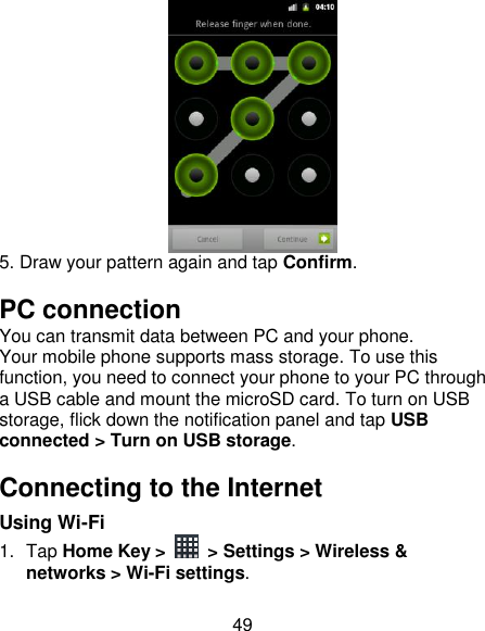 49  5. Draw your pattern again and tap Confirm. PC connection You can transmit data between PC and your phone. Your mobile phone supports mass storage. To use this function, you need to connect your phone to your PC through a USB cable and mount the microSD card. To turn on USB storage, flick down the notification panel and tap USB connected &gt; Turn on USB storage. Connecting to the Internet Using Wi-Fi 1.  Tap Home Key &gt;    &gt; Settings &gt; Wireless &amp; networks &gt; Wi-Fi settings. 
