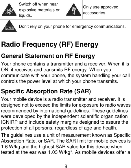 8  Switch off when near explosive materials or liquids.  Only use approved accessories.  Don‟t rely on your phone for emergency communications.    Radio Frequency (RF) Energy General Statement on RF Energy Your phone contains a transmitter and a receiver. When it is ON, it receives and transmits RF energy. When you communicate with your phone, the system handling your call controls the power level at which your phone transmits. Specific Absorption Rate (SAR) Your mobile device is a radio transmitter and receiver. It is designed not to exceed the limits for exposure to radio waves recommended by international guidelines. These guidelines were developed by the independent scientific organization ICNIRP and include safety margins designed to assure the protection of all persons, regardless of age and health. The guidelines use a unit of measurement known as Specific Absorption Rate, or SAR. The SAR limit for mobile devices is 1.6 W/kg and the highest SAR value for this device when tested at the ear was 1.03 W/kg*. As mobile devices offer a 