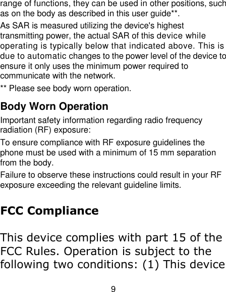 9 range of functions, they can be used in other positions, such as on the body as described in this user guide**. As SAR is measured utilizing the device&apos;s highest transmitting power, the actual SAR of this device while operating is typically below that indicated above. This is due to automatic changes to the power level of the device to ensure it only uses the minimum power required to communicate with the network. ** Please see body worn operation. Body Worn Operation Important safety information regarding radio frequency radiation (RF) exposure: To ensure compliance with RF exposure guidelines the phone must be used with a minimum of 15 mm separation from the body. Failure to observe these instructions could result in your RF exposure exceeding the relevant guideline limits.  FCC Compliance  This device complies with part 15 of the FCC Rules. Operation is subject to the following two conditions: (1) This device 