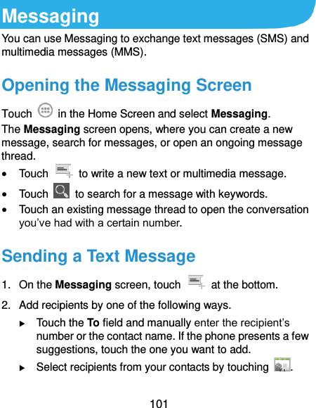  101 Messaging You can use Messaging to exchange text messages (SMS) and multimedia messages (MMS). Opening the Messaging Screen Touch    in the Home Screen and select Messaging. The Messaging screen opens, where you can create a new message, search for messages, or open an ongoing message thread.  Touch    to write a new text or multimedia message.  Touch    to search for a message with keywords.  Touch an existing message thread to open the conversation you’ve had with a certain number.   Sending a Text Message 1.  On the Messaging screen, touch    at the bottom. 2.  Add recipients by one of the following ways.  Touch the To field and manually enter the recipient’s number or the contact name. If the phone presents a few suggestions, touch the one you want to add.  Select recipients from your contacts by touching  . 