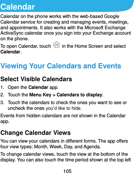  105 Calendar Calendar on the phone works with the web-based Google Calendar service for creating and managing events, meetings, and appointments. It also works with the Microsoft Exchange ActiveSync calendar once you sign into your Exchange account on the phone. To open Calendar, touch    in the Home Screen and select Calendar.   Viewing Your Calendars and Events Select Visible Calendars 1.  Open the Calendar app. 2.  Touch the Menu Key &gt; Calendars to display. 3.  Touch the calendars to check the ones you want to see or uncheck the ones you’d like to hide. Events from hidden calendars are not shown in the Calendar app. Change Calendar Views You can view your calendars in different forms. The app offers four view types: Month, Week, Day, and Agenda. To change calendar views, touch the view at the bottom of the display. You can also touch the time period shown at the top left 