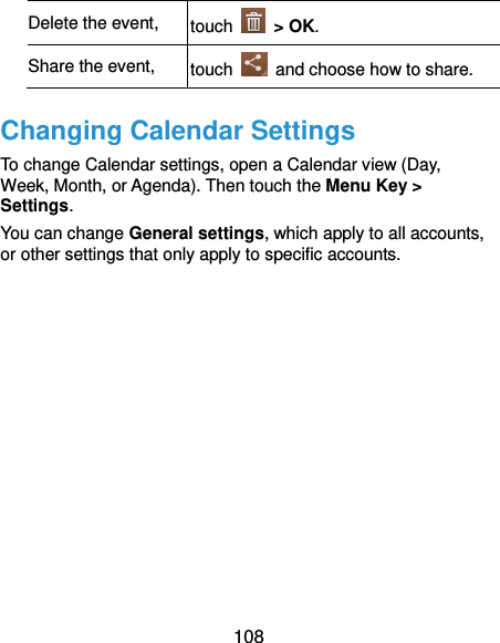  108 Delete the event, touch    &gt; OK. Share the event, touch    and choose how to share. Changing Calendar Settings To change Calendar settings, open a Calendar view (Day, Week, Month, or Agenda). Then touch the Menu Key &gt; Settings. You can change General settings, which apply to all accounts, or other settings that only apply to specific accounts.        