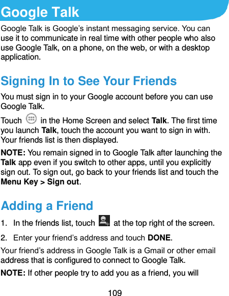  109 Google Talk Google Talk is Google’s instant messaging service. You can use it to communicate in real time with other people who also use Google Talk, on a phone, on the web, or with a desktop application. Signing In to See Your Friends You must sign in to your Google account before you can use Google Talk.   Touch    in the Home Screen and select Talk. The first time you launch Talk, touch the account you want to sign in with. Your friends list is then displayed.   NOTE: You remain signed in to Google Talk after launching the Talk app even if you switch to other apps, until you explicitly sign out. To sign out, go back to your friends list and touch the Menu Key &gt; Sign out. Adding a Friend 1.  In the friends list, touch    at the top right of the screen.   2. Enter your friend’s address and touch DONE. Your friend’s address in Google Talk is a Gmail or other email address that is configured to connect to Google Talk. NOTE: If other people try to add you as a friend, you will 