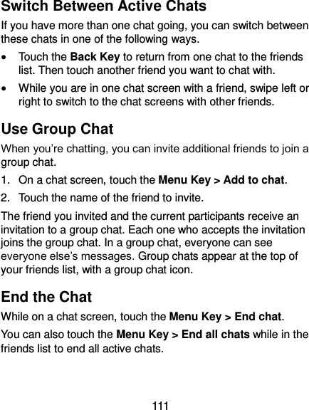  111 Switch Between Active Chats If you have more than one chat going, you can switch between these chats in one of the following ways.  Touch the Back Key to return from one chat to the friends list. Then touch another friend you want to chat with.  While you are in one chat screen with a friend, swipe left or right to switch to the chat screens with other friends. Use Group Chat When you’re chatting, you can invite additional friends to join a group chat. 1.  On a chat screen, touch the Menu Key &gt; Add to chat. 2.  Touch the name of the friend to invite. The friend you invited and the current participants receive an invitation to a group chat. Each one who accepts the invitation joins the group chat. In a group chat, everyone can see everyone else’s messages. Group chats appear at the top of your friends list, with a group chat icon. End the Chat While on a chat screen, touch the Menu Key &gt; End chat. You can also touch the Menu Key &gt; End all chats while in the friends list to end all active chats. 