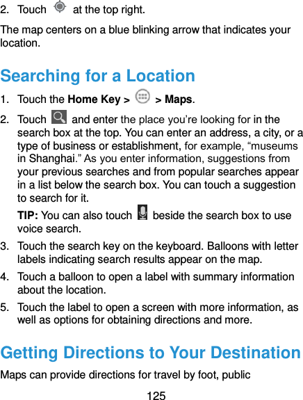  125 2.  Touch    at the top right. The map centers on a blue blinking arrow that indicates your location. Searching for a Location 1.  Touch the Home Key &gt;    &gt; Maps. 2.  Touch    and enter the place you’re looking for in the search box at the top. You can enter an address, a city, or a type of business or establishment, for example, “museums in Shanghai.” As you enter information, suggestions from your previous searches and from popular searches appear in a list below the search box. You can touch a suggestion to search for it. TIP: You can also touch    beside the search box to use voice search. 3.  Touch the search key on the keyboard. Balloons with letter labels indicating search results appear on the map. 4.  Touch a balloon to open a label with summary information about the location. 5.  Touch the label to open a screen with more information, as well as options for obtaining directions and more. Getting Directions to Your Destination Maps can provide directions for travel by foot, public 