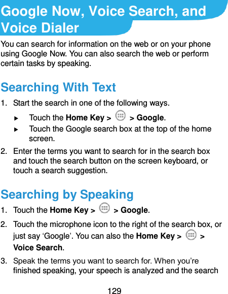  129 Google Now, Voice Search, and Voice Dialer You can search for information on the web or on your phone using Google Now. You can also search the web or perform certain tasks by speaking. Searching With Text 1.  Start the search in one of the following ways.  Touch the Home Key &gt;    &gt; Google.  Touch the Google search box at the top of the home screen. 2.  Enter the terms you want to search for in the search box and touch the search button on the screen keyboard, or touch a search suggestion. Searching by Speaking 1.  Touch the Home Key &gt;    &gt; Google. 2.  Touch the microphone icon to the right of the search box, or just say ‘Google’. You can also the Home Key &gt;    &gt; Voice Search. 3. Speak the terms you want to search for. When you’re finished speaking, your speech is analyzed and the search 