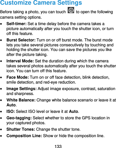  133 Customize Camera Settings Before taking a photo, you can touch    to open the following camera setting options.  Self-timer: Set a time delay before the camera takes a picture automatically after you touch the shutter icon, or turn off this feature.  Burst Selector: Turn on or off burst mode. The burst mode lets you take several pictures consecutively by touching and holding the shutter icon. You can save the pictures you like after the picture taking.  Interval Mode: Set the duration during which the camera takes several photos automatically after you touch the shutter icon. You can turn off this feature.  Face Mode: Turn on or off face detection, blink detection, smile detection, and red-eye reduction.  Image Settings: Adjust image exposure, contrast, saturation and sharpness.  White Balance: Change white balance scenario or leave it at Auto.  ISO: Select ISO level or leave it at Auto.  Geo-tagging: Select whether to store the GPS location in your captured photos.  Shutter Tones: Change the shutter tone.  Composition Line: Show or hide the composition line. 