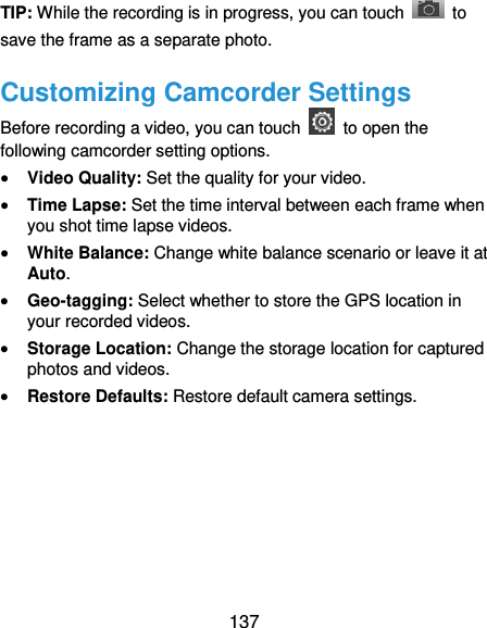  137 TIP: While the recording is in progress, you can touch    to save the frame as a separate photo. Customizing Camcorder Settings Before recording a video, you can touch    to open the following camcorder setting options.  Video Quality: Set the quality for your video.  Time Lapse: Set the time interval between each frame when you shot time lapse videos.  White Balance: Change white balance scenario or leave it at Auto.  Geo-tagging: Select whether to store the GPS location in your recorded videos.  Storage Location: Change the storage location for captured photos and videos.  Restore Defaults: Restore default camera settings.   