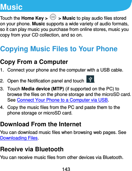  143 Music Touch the Home Key &gt;    &gt; Music to play audio files stored on your phone. Music supports a wide variety of audio formats, so it can play music you purchase from online stores, music you copy from your CD collection, and so on. Copying Music Files to Your Phone Copy From a Computer 1.  Connect your phone and the computer with a USB cable. 2. Open the Notification panel and touch . 3.  Touch Media device (MTP) (if supported on the PC) to browse the files on the phone storage and the microSD card. See Connect Your Phone to a Computer via USB. 4.  Copy the music files from the PC and paste them to the phone storage or microSD card. Download From the Internet You can download music files when browsing web pages. See Downloading Files. Receive via Bluetooth You can receive music files from other devices via Bluetooth. 