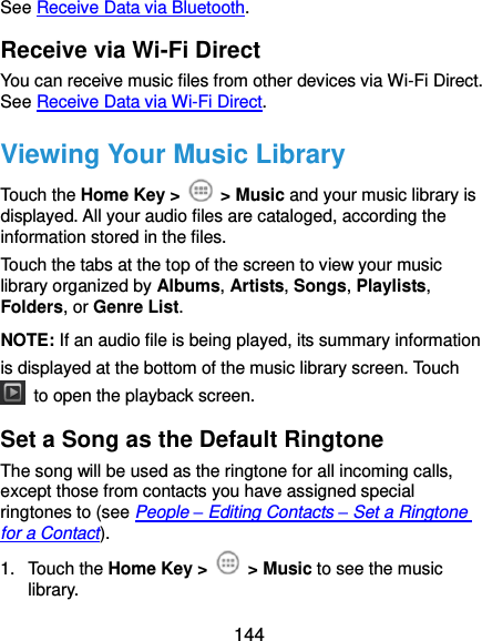  144 See Receive Data via Bluetooth. Receive via Wi-Fi Direct You can receive music files from other devices via Wi-Fi Direct. See Receive Data via Wi-Fi Direct. Viewing Your Music Library Touch the Home Key &gt;    &gt; Music and your music library is displayed. All your audio files are cataloged, according the information stored in the files. Touch the tabs at the top of the screen to view your music library organized by Albums, Artists, Songs, Playlists, Folders, or Genre List. NOTE: If an audio file is being played, its summary information is displayed at the bottom of the music library screen. Touch   to open the playback screen. Set a Song as the Default Ringtone The song will be used as the ringtone for all incoming calls, except those from contacts you have assigned special ringtones to (see People – Editing Contacts – Set a Ringtone for a Contact). 1.  Touch the Home Key &gt;    &gt; Music to see the music library. 