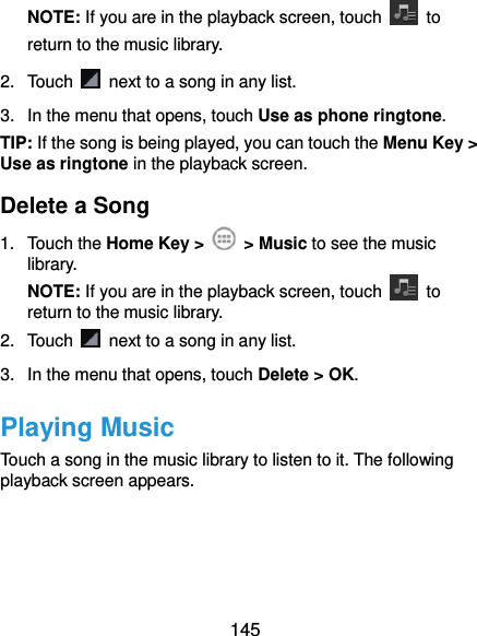  145 NOTE: If you are in the playback screen, touch    to return to the music library. 2.  Touch    next to a song in any list. 3.  In the menu that opens, touch Use as phone ringtone. TIP: If the song is being played, you can touch the Menu Key &gt; Use as ringtone in the playback screen. Delete a Song 1.  Touch the Home Key &gt;    &gt; Music to see the music library. NOTE: If you are in the playback screen, touch    to return to the music library. 2.  Touch    next to a song in any list. 3.  In the menu that opens, touch Delete &gt; OK. Playing Music Touch a song in the music library to listen to it. The following playback screen appears. 
