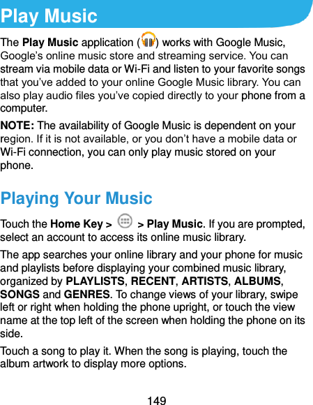 149 Play Music The Play Music application ( ) works with Google Music, Google’s online music store and streaming service. You can stream via mobile data or Wi-Fi and listen to your favorite songs that you’ve added to your online Google Music library. You can also play audio files you’ve copied directly to your phone from a computer. NOTE: The availability of Google Music is dependent on your region. If it is not available, or you don’t have a mobile data or Wi-Fi connection, you can only play music stored on your phone. Playing Your Music Touch the Home Key &gt;    &gt; Play Music. If you are prompted, select an account to access its online music library. The app searches your online library and your phone for music and playlists before displaying your combined music library, organized by PLAYLISTS, RECENT, ARTISTS, ALBUMS, SONGS and GENRES. To change views of your library, swipe left or right when holding the phone upright, or touch the view name at the top left of the screen when holding the phone on its side. Touch a song to play it. When the song is playing, touch the album artwork to display more options. 