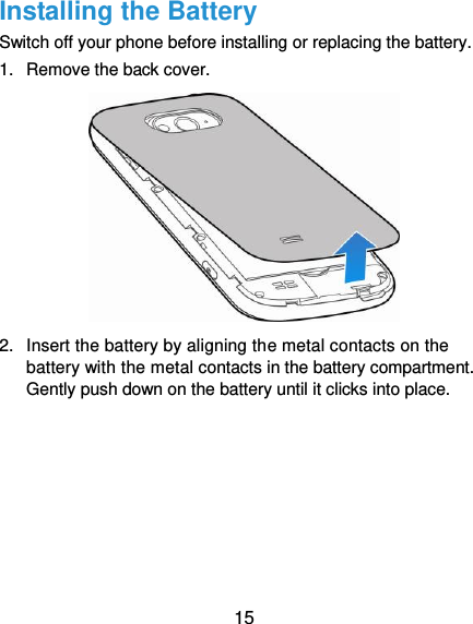 15 Installing the Battery Switch off your phone before installing or replacing the battery.   1.  Remove the back cover.  2.  Insert the battery by aligning the metal contacts on the battery with the metal contacts in the battery compartment. Gently push down on the battery until it clicks into place. 