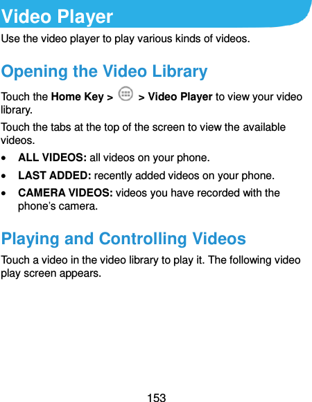  153 Video Player Use the video player to play various kinds of videos. Opening the Video Library Touch the Home Key &gt;    &gt; Video Player to view your video library. Touch the tabs at the top of the screen to view the available videos.  ALL VIDEOS: all videos on your phone.  LAST ADDED: recently added videos on your phone.  CAMERA VIDEOS: videos you have recorded with the phone’s camera. Playing and Controlling Videos Touch a video in the video library to play it. The following video play screen appears. 