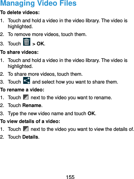  155 Managing Video Files To delete videos: 1.  Touch and hold a video in the video library. The video is highlighted. 2.  To remove more videos, touch them. 3.  Touch   &gt; OK. To share videos: 1.  Touch and hold a video in the video library. The video is highlighted. 2.  To share more videos, touch them. 3.  Touch    and select how you want to share them. To rename a video: 1.  Touch    next to the video you want to rename. 2.  Touch Rename. 3.  Type the new video name and touch OK. To view details of a video: 1.  Touch    next to the video you want to view the details of. 2.  Touch Details.  