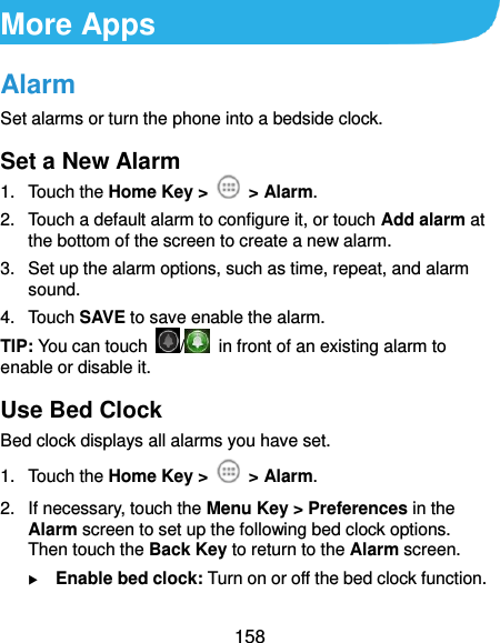  158 More Apps Alarm Set alarms or turn the phone into a bedside clock. Set a New Alarm 1.  Touch the Home Key &gt;    &gt; Alarm. 2.  Touch a default alarm to configure it, or touch Add alarm at the bottom of the screen to create a new alarm. 3.  Set up the alarm options, such as time, repeat, and alarm sound. 4.  Touch SAVE to save enable the alarm. TIP: You can touch  /   in front of an existing alarm to enable or disable it. Use Bed Clock Bed clock displays all alarms you have set. 1.  Touch the Home Key &gt;    &gt; Alarm. 2.  If necessary, touch the Menu Key &gt; Preferences in the Alarm screen to set up the following bed clock options. Then touch the Back Key to return to the Alarm screen.  Enable bed clock: Turn on or off the bed clock function. 