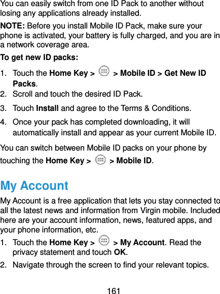  161 You can easily switch from one ID Pack to another without losing any applications already installed. NOTE: Before you install Mobile ID Pack, make sure your phone is activated, your battery is fully charged, and you are in a network coverage area. To get new ID packs: 1.  Touch the Home Key &gt;    &gt; Mobile ID &gt; Get New ID Packs. 2.  Scroll and touch the desired ID Pack. 3.  Touch Install and agree to the Terms &amp; Conditions. 4.  Once your pack has completed downloading, it will automatically install and appear as your current Mobile ID. You can switch between Mobile ID packs on your phone by touching the Home Key &gt;    &gt; Mobile ID. My Account My Account is a free application that lets you stay connected to all the latest news and information from Virgin mobile. Included here are your account information, news, featured apps, and your phone information, etc. 1.  Touch the Home Key &gt;    &gt; My Account. Read the privacy statement and touch OK. 2.  Navigate through the screen to find your relevant topics. 