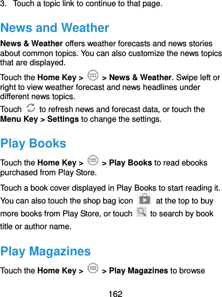  162 3.  Touch a topic link to continue to that page. News and Weather News &amp; Weather offers weather forecasts and news stories about common topics. You can also customize the news topics that are displayed. Touch the Home Key &gt;    &gt; News &amp; Weather. Swipe left or right to view weather forecast and news headlines under different news topics. Touch    to refresh news and forecast data, or touch the Menu Key &gt; Settings to change the settings. Play Books Touch the Home Key &gt;    &gt; Play Books to read ebooks purchased from Play Store. Touch a book cover displayed in Play Books to start reading it. You can also touch the shop bag icon   at the top to buy more books from Play Store, or touch    to search by book title or author name. Play Magazines Touch the Home Key &gt;    &gt; Play Magazines to browse 