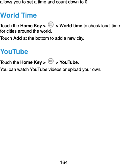  164 allows you to set a time and count down to 0. World Time Touch the Home Key &gt;    &gt; World time to check local time for cities around the world. Touch Add at the bottom to add a new city. YouTube Touch the Home Key &gt;    &gt; YouTube.   You can watch YouTube videos or upload your own. 