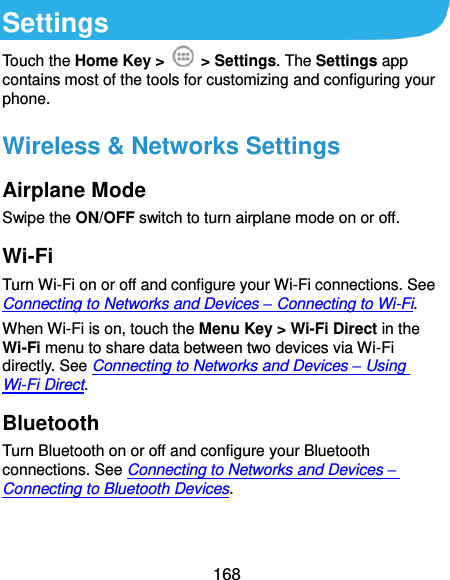  168 Settings Touch the Home Key &gt;    &gt; Settings. The Settings app contains most of the tools for customizing and configuring your phone. Wireless &amp; Networks Settings Airplane Mode Swipe the ON/OFF switch to turn airplane mode on or off. Wi-Fi Turn Wi-Fi on or off and configure your Wi-Fi connections. See Connecting to Networks and Devices – Connecting to Wi-Fi.   When Wi-Fi is on, touch the Menu Key &gt; Wi-Fi Direct in the Wi-Fi menu to share data between two devices via Wi-Fi directly. See Connecting to Networks and Devices – Using Wi-Fi Direct. Bluetooth Turn Bluetooth on or off and configure your Bluetooth connections. See Connecting to Networks and Devices – Connecting to Bluetooth Devices. 