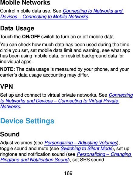  169 Mobile Networks Control mobile data use. See Connecting to Networks and Devices – Connecting to Mobile Networks. Data Usage Touch the ON/OFF switch to turn on or off mobile data. You can check how much data has been used during the time circle you set, set mobile data limit and warning, see what app has been using mobile data, or restrict background data for individual apps. NOTE: The data usage is measured by your phone, and your carrier’s data usage accounting may differ. VPN Set up and connect to virtual private networks. See Connecting to Networks and Devices – Connecting to Virtual Private Networks. Device Settings Sound Adjust volumes (see Personalizing – Adjusting Volumes), toggle sound and mute (see Switching to Silent Mode), set up ringtone and notification sound (see Personalizing – Changing Ringtone and Notification Sound), set SRS sound 