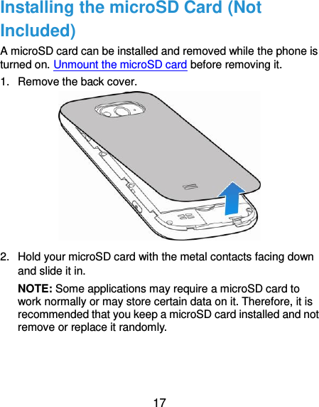  17 Installing the microSD Card (Not Included) A microSD card can be installed and removed while the phone is turned on. Unmount the microSD card before removing it. 1.  Remove the back cover.  2.  Hold your microSD card with the metal contacts facing down and slide it in.   NOTE: Some applications may require a microSD card to work normally or may store certain data on it. Therefore, it is recommended that you keep a microSD card installed and not remove or replace it randomly.  