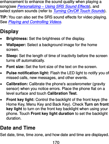  170 enhancement to enhance the sound quality when playing a song(see Personalizing – Using SRS Sound Effects), and select system sounds (refer to Turning On/Off Touch Sounds). TIP: You can also set the SRS sound effects for video playing. See Playing and Controlling Videos. Display  Brightness: Set the brightness of the display.  Wallpaper: Select a background image for the home screen.  Sleep: Set the length of time of inactivity before the screen turns off automatically.  Font size: Set the font size of the text on the screen.  Pulse notification light: Flash the LED light to notify you of missed calls, new messages, and other events.  Calibration: Calibrate the phone&apos;s accelerometer (gravity sensor) when you notice errors. Place the phone flat on a level surface and touch Calibration Test.  Front key light: Control the backlight of the front keys (the Home Key, Menu Key and Back Key). Check Turn on front key light to turn on the front key backlight when using your phone. Touch Front key light duration to set the backlight duration. Date and Time Set date, time, time zone, and how date and time are displayed. 