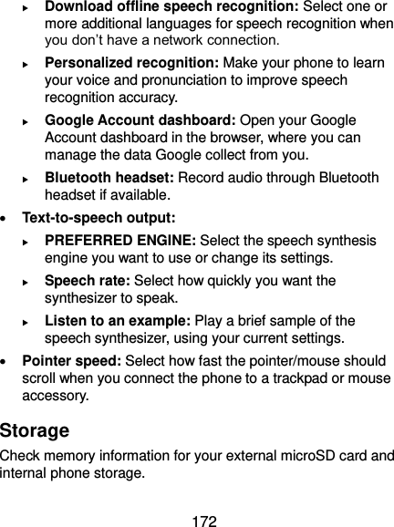 172  Download offline speech recognition: Select one or more additional languages for speech recognition when you don’t have a network connection.  Personalized recognition: Make your phone to learn your voice and pronunciation to improve speech recognition accuracy.  Google Account dashboard: Open your Google Account dashboard in the browser, where you can manage the data Google collect from you.  Bluetooth headset: Record audio through Bluetooth headset if available.  Text-to-speech output:    PREFERRED ENGINE: Select the speech synthesis engine you want to use or change its settings.  Speech rate: Select how quickly you want the synthesizer to speak.  Listen to an example: Play a brief sample of the speech synthesizer, using your current settings.  Pointer speed: Select how fast the pointer/mouse should scroll when you connect the phone to a trackpad or mouse accessory. Storage Check memory information for your external microSD card and internal phone storage. 