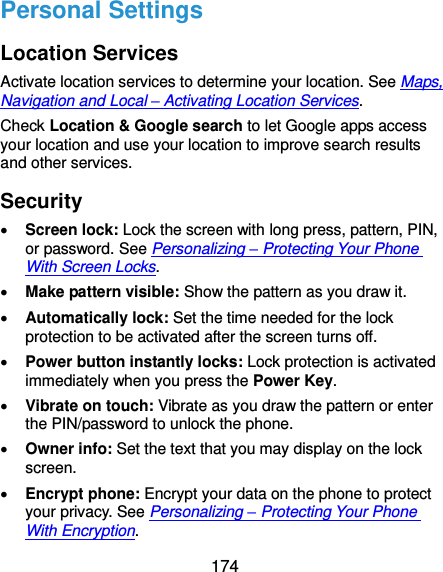  174 Personal Settings Location Services Activate location services to determine your location. See Maps, Navigation and Local – Activating Location Services. Check Location &amp; Google search to let Google apps access your location and use your location to improve search results and other services. Security  Screen lock: Lock the screen with long press, pattern, PIN, or password. See Personalizing – Protecting Your Phone With Screen Locks.  Make pattern visible: Show the pattern as you draw it.  Automatically lock: Set the time needed for the lock protection to be activated after the screen turns off.  Power button instantly locks: Lock protection is activated immediately when you press the Power Key.  Vibrate on touch: Vibrate as you draw the pattern or enter the PIN/password to unlock the phone.  Owner info: Set the text that you may display on the lock screen.  Encrypt phone: Encrypt your data on the phone to protect your privacy. See Personalizing – Protecting Your Phone With Encryption. 