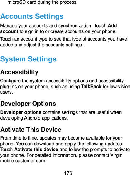  176 microSD card during the process. Accounts Settings Manage your accounts and synchronization. Touch Add account to sign in to or create accounts on your phone. Touch an account type to see that type of accounts you have added and adjust the accounts settings. System Settings Accessibility Configure the system accessibility options and accessibility plug-ins on your phone, such as using TalkBack for low-vision users. Developer Options Developer options contains settings that are useful when developing Android applications. Activate This Device From time to time, updates may become available for your phone. You can download and apply the following updates. Touch Activate this device and follow the prompts to activate your phone. For detailed information, please contact Virgin mobile customer care. 