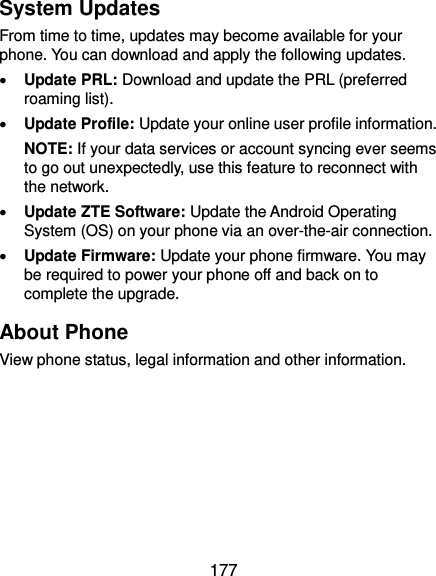 177 System Updates From time to time, updates may become available for your phone. You can download and apply the following updates.  Update PRL: Download and update the PRL (preferred roaming list).  Update Profile: Update your online user profile information. NOTE: If your data services or account syncing ever seems to go out unexpectedly, use this feature to reconnect with the network.  Update ZTE Software: Update the Android Operating System (OS) on your phone via an over-the-air connection.  Update Firmware: Update your phone firmware. You may be required to power your phone off and back on to complete the upgrade. About Phone View phone status, legal information and other information.    