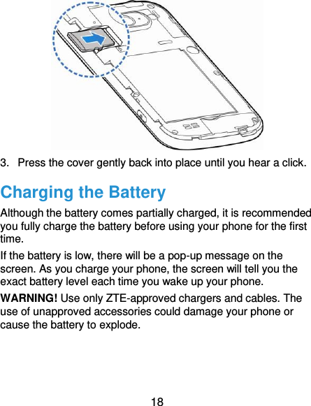  18  3.  Press the cover gently back into place until you hear a click.   Charging the Battery Although the battery comes partially charged, it is recommended you fully charge the battery before using your phone for the first time. If the battery is low, there will be a pop-up message on the screen. As you charge your phone, the screen will tell you the exact battery level each time you wake up your phone. WARNING! Use only ZTE-approved chargers and cables. The use of unapproved accessories could damage your phone or cause the battery to explode.    