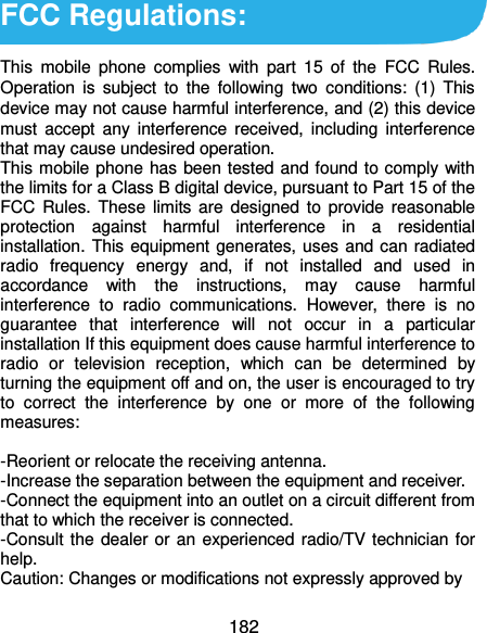  182 FCC Regulations:  This  mobile  phone  complies  with  part  15  of  the  FCC  Rules. Operation  is  subject  to  the  following  two  conditions:  (1)  This device may not cause harmful interference, and (2) this device must  accept  any  interference  received,  including  interference that may cause undesired operation. This mobile phone  has been tested and found to comply with the limits for a Class B digital device, pursuant to Part 15 of the FCC Rules. These limits  are  designed  to  provide  reasonable protection  against  harmful  interference  in  a  residential installation. This equipment generates, uses and can radiated radio  frequency  energy  and,  if  not  installed  and  used  in accordance  with  the  instructions,  may  cause  harmful interference  to  radio  communications.  However,  there  is  no guarantee  that  interference  will  not  occur  in  a  particular installation If this equipment does cause harmful interference to radio  or  television  reception,  which  can  be  determined  by turning the equipment off and on, the user is encouraged to try to  correct  the  interference  by  one  or  more  of  the  following measures:  -Reorient or relocate the receiving antenna. -Increase the separation between the equipment and receiver. -Connect the equipment into an outlet on a circuit different from that to which the receiver is connected. -Consult the dealer or an experienced radio/TV technician for help. Caution: Changes or modifications not expressly approved by 