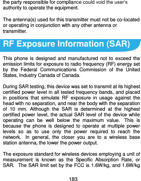  183 the party responsible for compliance could void the user‘s authority to operate the equipment.  The antenna(s) used for this transmitter must not be co-located or operating in conjunction with any other antenna or transmitter.  RF Exposure Information (SAR)  This  phone is  designed and manufactured  not  to  exceed  the emission limits for exposure to radio frequency (RF) energy set by  the  Federal  Communications  Commission  of  the  United States, Industry Canada of Canada.    During SAR testing, this device was set to transmit at its highest certified power level in all tested frequency bands, and placed in  positions  that  simulate  RF  exposure  in  usage  against  the head with no separation, and near the body with the separation of  10  mm.  Although  the  SAR  is  determined  at  the  highest certified power level, the actual SAR level of the device while operating  can  be  well  below  the  maximum  value.   This  is because  the  phone  is  designed  to  operate  at multiple  power levels  so  as  to  use  only  the  power  required  to  reach  the network.   In  general,  the  closer  you  are  to  a  wireless  base station antenna, the lower the power output.  The exposure standard for wireless devices employing a unit of measurement  is  known  as  the  Specific  Absorption  Rate,  or SAR.   The SAR limit set by the FCC is 1.6W/kg, and 1.6W/kg 