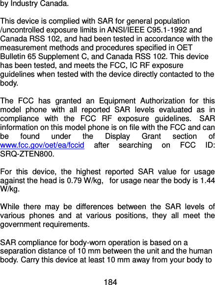  184 by Industry Canada.     This device is complied with SAR for general population /uncontrolled exposure limits in ANSI/IEEE C95.1-1992 and Canada RSS 102, and had been tested in accordance with the measurement methods and procedures specified in OET Bulletin 65 Supplement C, and Canada RSS 102. This device has been tested, and meets the FCC, IC RF exposure guidelines when tested with the device directly contacted to the body.    The  FCC  has  granted  an  Equipment  Authorization  for  this model  phone  with  all  reported  SAR  levels  evaluated  as  in compliance  with  the  FCC  RF  exposure  guidelines.   SAR information on this model phone is on file with the FCC and can be  found  under  the  Display  Grant  section  of www.fcc.gov/oet/ea/fccid  after  searching  on  FCC  ID: SRQ-ZTEN800.  For  this  device,  the  highest  reported  SAR  value  for  usage against the head is 0.79 W/kg,   for usage near the body is 1.44 W/kg.  While  there  may  be  differences  between  the  SAR  levels  of various  phones  and  at  various  positions,  they  all  meet  the government requirements.  SAR compliance for body-worn operation is based on a separation distance of 10 mm between the unit and the human body. Carry this device at least 10 mm away from your body to 