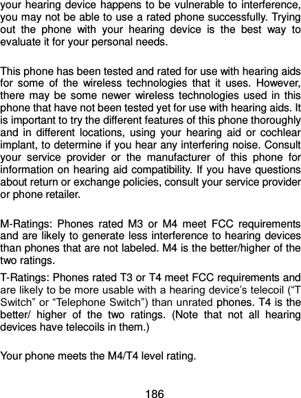  186 your hearing device happens to be vulnerable to interference, you may not be able to use a rated phone successfully. Trying out  the  phone  with  your  hearing  device  is  the  best  way  to evaluate it for your personal needs.  This phone has been tested and rated for use with hearing aids for  some  of  the  wireless  technologies  that  it  uses.  However, there may  be  some newer  wireless technologies used in  this phone that have not been tested yet for use with hearing aids. It is important to try the different features of this phone thoroughly and  in  different  locations,  using  your  hearing  aid  or  cochlear implant, to determine if you hear any interfering noise. Consult your  service  provider  or  the  manufacturer  of  this  phone  for information on hearing aid compatibility. If you have questions about return or exchange policies, consult your service provider or phone retailer.  M-Ratings:  Phones  rated  M3  or  M4  meet  FCC  requirements and are likely to generate less interference to hearing devices than phones that are not labeled. M4 is the better/higher of the two ratings.   T-Ratings: Phones rated T3 or T4 meet FCC requirements and are likely to be more usable with a hearing device’s telecoil (“T Switch” or “Telephone Switch”) than unrated phones. T4 is the better/  higher  of  the  two  ratings.  (Note  that  not  all  hearing devices have telecoils in them.)      Your phone meets the M4/T4 level rating.  