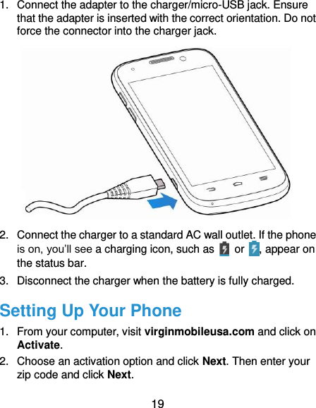  19 1.  Connect the adapter to the charger/micro-USB jack. Ensure that the adapter is inserted with the correct orientation. Do not force the connector into the charger jack.  2.  Connect the charger to a standard AC wall outlet. If the phone is on, you’ll see a charging icon, such as    or  , appear on the status bar. 3.  Disconnect the charger when the battery is fully charged. Setting Up Your Phone 1.  From your computer, visit virginmobileusa.com and click on Activate. 2.  Choose an activation option and click Next. Then enter your zip code and click Next. 