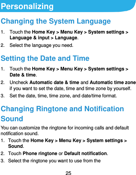  25 Personalizing Changing the System Language 1.  Touch the Home Key &gt; Menu Key &gt; System settings &gt; Language &amp; input &gt; Language. 2.  Select the language you need. Setting the Date and Time 1.  Touch the Home Key &gt; Menu Key &gt; System settings &gt; Date &amp; time. 2.  Uncheck Automatic date &amp; time and Automatic time zone if you want to set the date, time and time zone by yourself. 3. Set the date, time, time zone, and date/time format. Changing Ringtone and Notification Sound You can customize the ringtone for incoming calls and default notification sound. 1.  Touch the Home Key &gt; Menu Key &gt; System settings &gt; Sound. 2.  Touch Phone ringtone or Default notification. 3.  Select the ringtone you want to use from the 