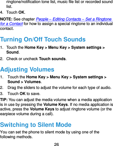  26 ringtone/notification tone list, music file list or recorded sound list. 4.  Touch OK. NOTE: See chapter People – Editing Contacts – Set a Ringtone for a Contact for how to assign a special ringtone to an individual contact. Turning On/Off Touch Sounds 1.  Touch the Home Key &gt; Menu Key &gt; System settings &gt; Sound. 2.  Check or uncheck Touch sounds.   Adjusting Volumes 1.  Touch the Home Key &gt; Menu Key &gt; System settings &gt; Sound &gt; Volumes. 2.  Drag the sliders to adjust the volume for each type of audio. 3.  Touch OK to save. TIP: You can adjust the media volume when a media application is in use by pressing the Volume Keys. If no media application is active, press the Volume Keys to adjust ringtone volume (or the earpiece volume during a call).   Switching to Silent Mode You can set the phone to silent mode by using one of the following methods. 